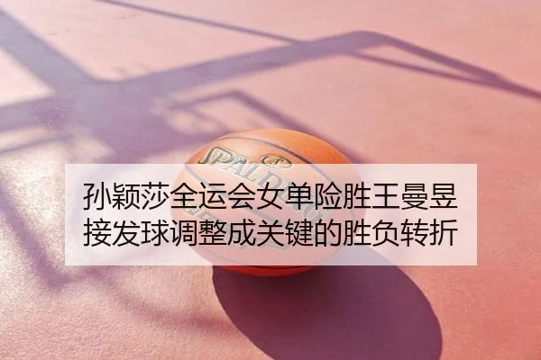 孙颖莎全运会女单险胜王曼昱 接发球调整成关键的胜负转折