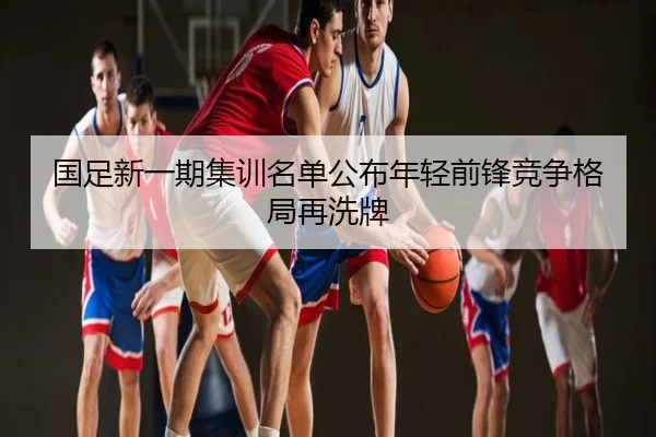 国足新一期集训名单公布年轻前锋竞争格局再洗牌