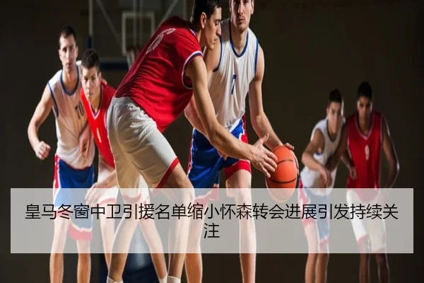 皇马冬窗中卫引援名单缩小怀森转会进展引发持续关注